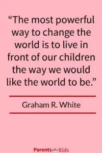 Parenting quote by Graham R. White Do you know how to change the world? It’s by demonstrating to your child how you want the world to be. Click through to see all the other parent/family quotes and sayings.